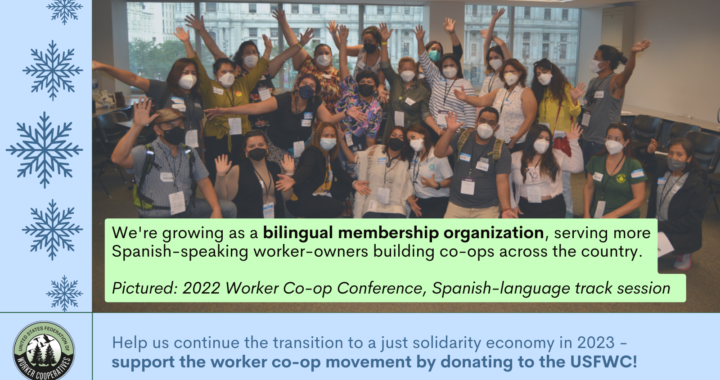 A photo of a group of around 25 cooperators with surgical masks on with their arms extended in an indoor room, drawings of snowflakes and text that reads "we're growing as a bilingual membership organization , serving more spanish-speaking worker-owners building co-ops across the country. Pictured: 2022 worker co-op conference, spanish-language track session . Help us continue the transition to a just solidarity economy in 2023 - support the worker co-op movement by donating to the USFWC!