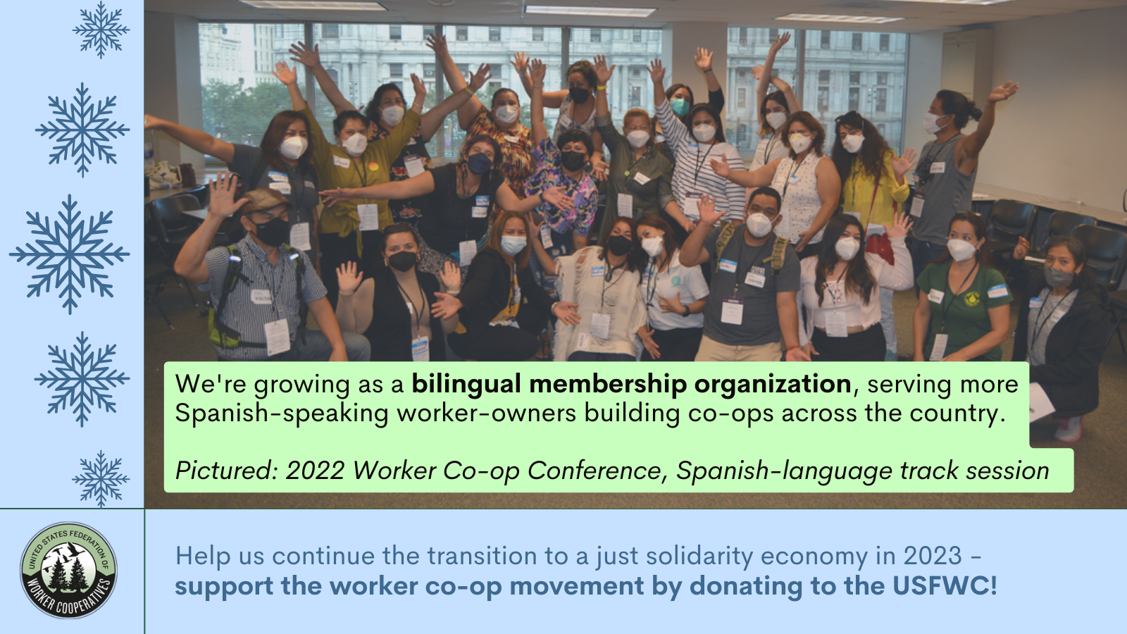 A photo of a group of around 25 cooperators with surgical masks on with their arms extended in an indoor room, drawings of snowflakes and text that reads "we're growing as a bilingual membership organization , serving more spanish-speaking worker-owners building co-ops across the country. Pictured: 2022 worker co-op conference, spanish-language track session . Help us continue the transition to a just solidarity economy in 2023 - support the worker co-op movement by donating to the USFWC!