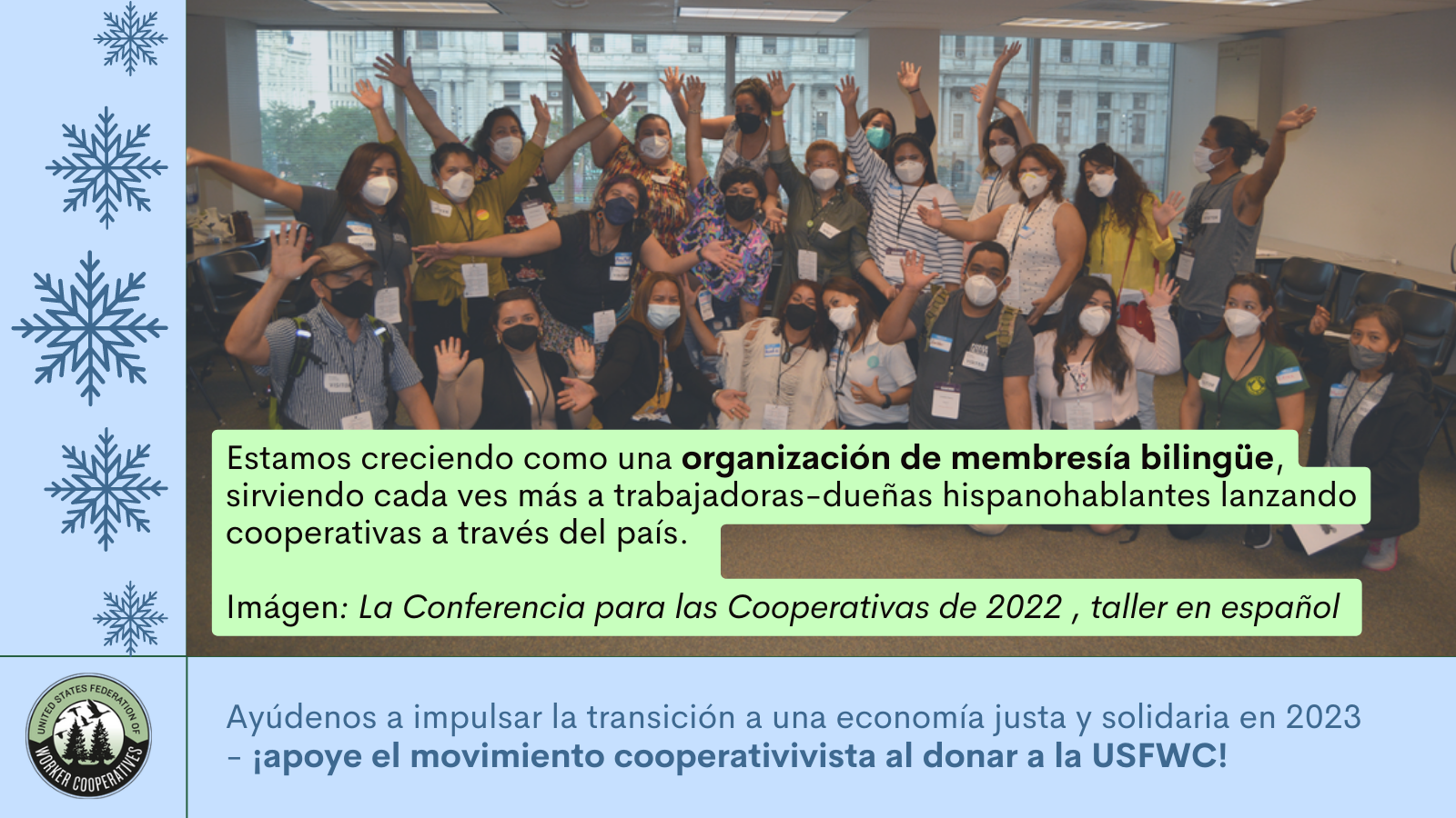 Un grafico azul con dibujos de copos de nieve y una foto de un grupo de alrededor de 25 cooperativistas con sus brazos extendidos y que llevan cubrebocas y texto que dice estamos creciendo como una organizacion de membresia bilingue sirviendo cada vez mas a trabajadoras-dueñas hispanohablantes lanzando cooperativas a través del país. Ayúdenos a impulsar la transición a una economía justa y solidaria en 2023 - apoye el movimiento cooperativista al donar a la USFWC!