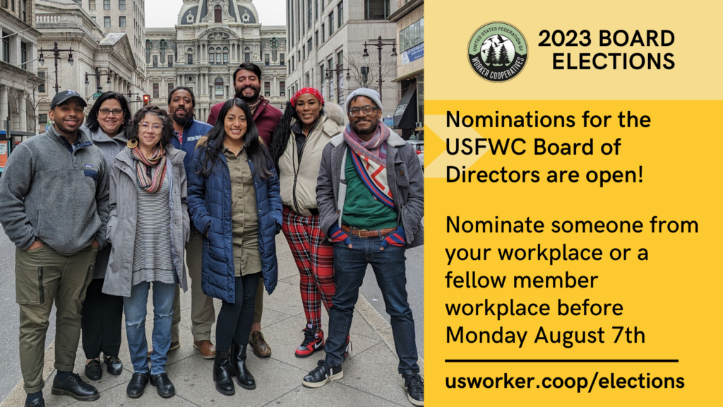 Graphic with photo of a multiracial, multigender group wearing cold weather clothing standing in the middle of a downtown street. Next to the photo are the words “2023 board elections. Nominations for the USFWC Board of Directors are open! Nominate someone from your workplace or a fellow member workplace before Monday, August 7th. usworker.coop/elections “